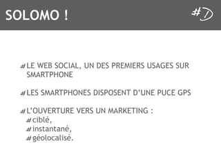 SOLOMO !


  LE WEB SOCIAL, UN DES PREMIERS USAGES SUR
  SMARTPHONE

  LES SMARTPHONES DISPOSENT D’UNE PUCE GPS

  L’OUVERTURE VERS UN MARKETING :
    ciblé,
    instantané,
    géolocalisé.
 