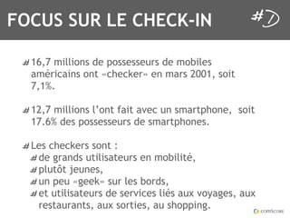 FOCUS SUR LE CHECK-IN

  16,7 millions de possesseurs de mobiles
  américains ont «checker» en mars 2001, soit
  7,1%.

  12,7 millions l’ont fait avec un smartphone, soit
  17.6% des possesseurs de smartphones.

  Les checkers sont :
   de grands utilisateurs en mobilité,
   plutôt jeunes,
   un peu «geek» sur les bords,
   et utilisateurs de services liés aux voyages, aux
   restaurants, aux sorties, au shopping.
 
