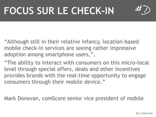 FOCUS SUR LE CHECK-IN


“Although still in their relative infancy, location-based
mobile check-in services are seeing rather impressive
adoption among smartphone users,”.
“The ability to interact with consumers on this micro-local
level through special offers, deals and other incentives
provides brands with the real-time opportunity to engage
consumers through their mobile device.”


Mark Donovan, comScore senior vice president of mobile
 