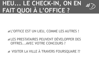 HEU... LE CHECK-IN, ON EN
FAIT QUOI À L’OFFICE ?


  L’OFFICE EST UN LIEU, COMME LES AUTRES !

  LES PRESTATAIRES PEUVENT DÉVELOPPER DES
  OFFRES...AVEC VOTRE CONCOURS ?

  VISITER LA VILLE À TRAVERS FOURSQUARE ??
 