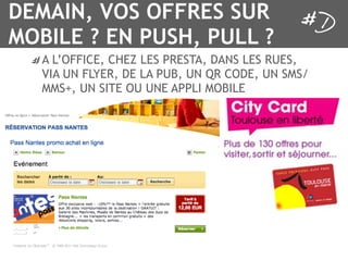 DEMAIN, VOS OFFRES SUR
MOBILE ? EN PUSH, PULL ?
   A L’OFFICE, CHEZ LES PRESTA, DANS LES RUES,
   VIA UN FLYER, DE LA PUB, UN QR CODE, UN SMS/
   MMS+, UN SITE OU UNE APPLI MOBILE
 
