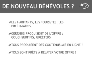 DE NOUVEAU BÉNÉVOLES ?

  LES HABITANTS, LES TOURISTES, LES
  PRESTATAIRES

  CERTAINS PRODUISENT DE L’OFFRE :
  COUCHSURFING, GREETERS

  TOUS PRODUISENT DES CONTENUS MIS EN LIGNE !

  TOUS SONT PRÊTS À RELAYER VOTRE OFFRE !
 