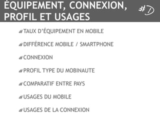 ÉQUIPEMENT, CONNEXION,
PROFIL ET USAGES
   TAUX D’ÉQUIPEMENT EN MOBILE

   DIFFÉRENCE MOBILE / SMARTPHONE

   CONNEXION

   PROFIL TYPE DU MOBINAUTE

   COMPARATIF ENTRE PAYS

   USAGES DU MOBILE

   USAGES DE LA CONNEXION
 