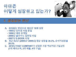 아마존어떻게 성장하고 있는가?1. 끊임없는 변신끊임없는 변신으로 10년간 10배 성장    - 1995년 인터넷 서점 창업    - 1996년 제휴 마케팅   - 2006년 클라우드 컴퓨팅 사업   - 2007년 E-BOOK 사업b.   최근 5년간 (2005년~2009년) 평균 성장율30.3%, 순이익성장율      28.5%C.   2010년 Fast Company가 선정한 가장 혁신적인 기업 2위      (1위 페이스북, 3위 애플, 4위 구글)