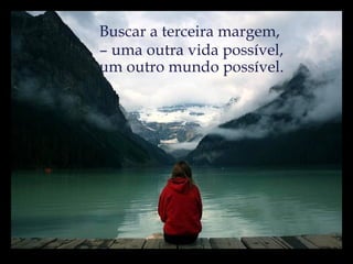 Buscar a terceira margem,  –  uma outra vida possível, um outro mundo possível. 