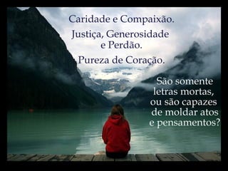 Caridade e Compaixão. Justiça, Generosidade  e Perdão. Pureza de Coração. São somente letras mortas,  ou são capazes  de moldar atos e pensamentos? 