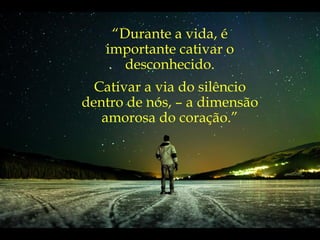 “ Durante a vida, é importante cativar o desconhecido. Cativar a via do silêncio dentro de nós, – a dimensão amorosa do coração.” 
