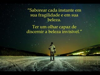 “ Saborear cada instante em sua fragilidade e em sua beleza. Ter um olhar capaz de discernir a beleza invisível.” 