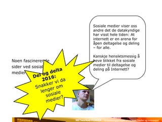 Noen fascinerende  sider ved sosiale  medier Sosiale medier viser oss andre det de datakyndige har visst hele tiden: At internett er en arena for åpen deltagelse og deling – for alle. Kanskje hensiktsmessig å heve blikket fra sosiale medier til deltagelse og deling på Internett? Del og delta 2016:  Snakker vi da lenger om sosiale medier? 
