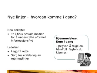 Nye linjer – hvordan komme i gang? Den enkelte:  Ta i bruk sosiale medier for å understøtte uformell informasjonsflyt Ledelsen:  Legg til rette Sørg for etablering av retningslinjer Hjemmelekse: Kom i gang Begynn å følge en håndfull  fagfolk du kjenner. 