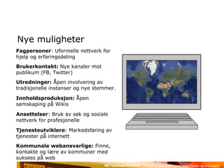 Nye muligheter Fagpersoner : Uformelle nettverk for hjelp og erfaringsdeling Brukerkontakt:  Nye kanaler mot publikum (FB, Twitter) Utredninger:  Åpen involvering av tradisjonelle instanser og nye stemmer. Innholdsproduksjon:  Åpen samskaping på Wikis Ansettelser : Bruk av søk og sosiale nettverk for profesjonelle Tjenesteutviklere : Markedsføring av tjenester på internett Kommunale webansvarlige:  Finne, kontakte og lære av kommuner med suksess på web 