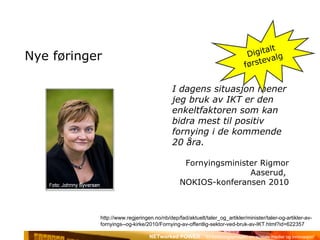 Nye føringer I dagens situasjon mener jeg bruk av IKT er den enkeltfaktoren som kan bidra mest til positiv fornying i de kommende 20 åra. Fornyingsminister Rigmor Aaserud,  NOKIOS-konferansen 2010 Digitalt førstevalg http://www.regjeringen.no/nb/dep/fad/aktuelt/taler_og_artikler/minister/taler-og-artikler-av-fornyings--og-kirke/2010/Fornying-av-offentlig-sektor-ved-bruk-av-IKT.html?id=622357 