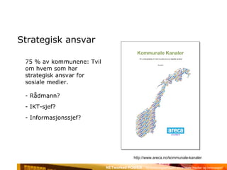 Strategisk ansvar 75 % av kommunene: Tvil om hvem som har strategisk ansvar for sosiale medier. Rådmann? IKT-sjef? Informasjonssjef? http://www.areca.no/kommunale-kanaler 