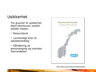Usikkerhet Tre grunner til usikkerhet blant kommuner utenfor sosiale medier: Ressursbruk Lovmessige krav til saksbehandling Håndtering av personangrep og useriøse henvendelser http://www.areca.no/kommunale-kanaler 