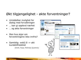 Økt tilgjengelighet - økte forventninger? Umiddelbar mulighet for dialog med forvaltningen …  kan gi opplevd nærhet …  og økte forventninger Men hva skjer om forventningene ikke innfris? Samtidig: web2.0 -> økt kundetilfredshet  (Smith, Fargo; McKinesy Quarterly) 
