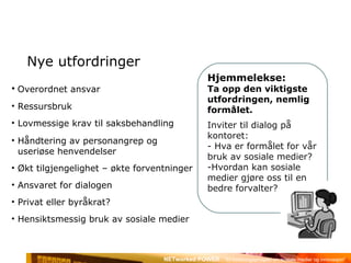 Nye utfordringer Hjemmelekse:  Ta opp den viktigste utfordringen, nemlig formålet. Inviter til dialog på kontoret: - Hva er formålet for vår bruk av sosiale medier? Hvordan kan sosiale medier gjøre oss til en bedre forvalter? Overordnet ansvar Ressursbruk Lovmessige krav til saksbehandling Håndtering av personangrep og  useriøse henvendelser Økt tilgjengelighet – økte forventninger Ansvaret for dialogen Privat eller byråkrat? Hensiktsmessig bruk av sosiale medier 