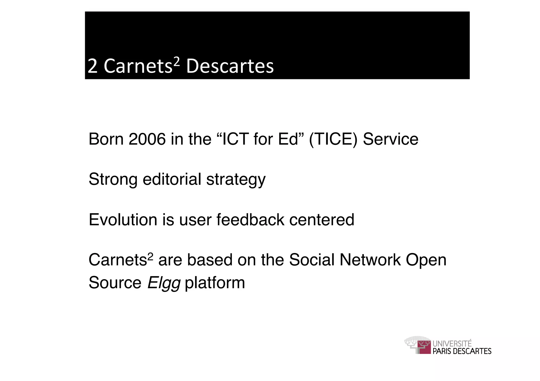 2	
  Carnets2	
  Descartes	
  


Born 2006 in the “ICT for Ed” (TICE) Service!

Strong editorial strategy!

Evolution is user feedback centered!

Carnets2 are based on the Social Network Open
Source Elgg platform 	

 