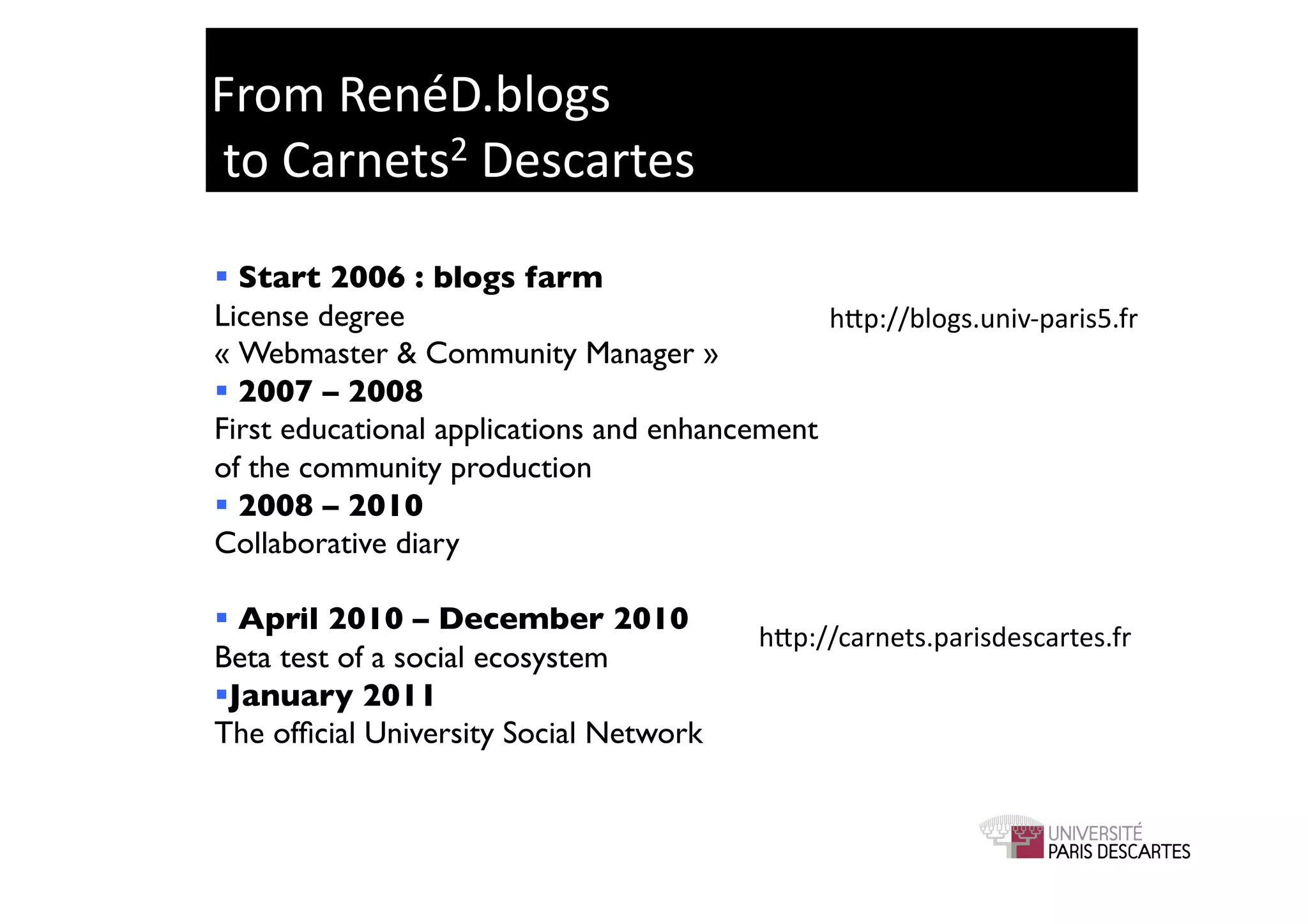 From	
  RenéD.blogs	
  
	
  to	
  Carnets2	
  Descartes	
  

 Start 2006 : blogs farm	

License degree 	

                             hGp://blogs.univ-­‐paris5.fr	
  
« Webmaster & Community Manager »	

 2007 – 2008	

First educational applications and enhancement
of the community production 	

 2008 – 2010	

Collaborative diary	


 April 2010 – December 2010	

                                              hGp://carnets.parisdescartes.fr	
  
Beta test of a social ecosystem	

  anuary 2011	

 J
The ofﬁcial University Social Network	

 