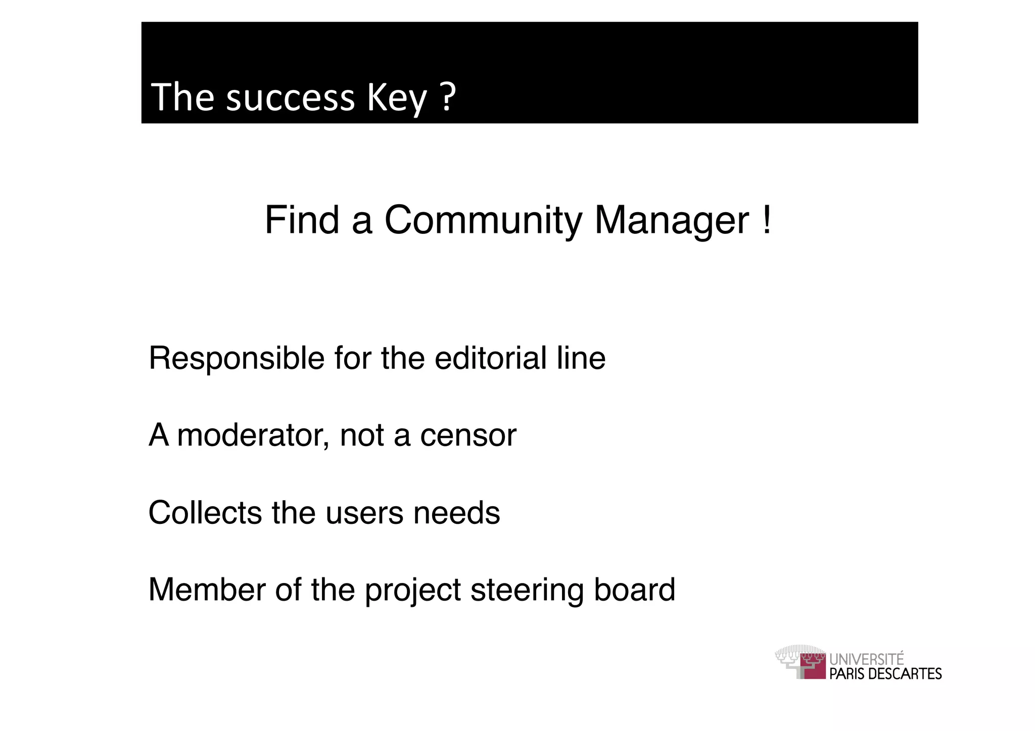 The	
  success	
  Key	
  ?	
  

           Find a Community Manager !!
     ! !
Responsible for the editorial line!

A moderator, not a censor!

Collects the users needs!

Member of the project steering board!
 