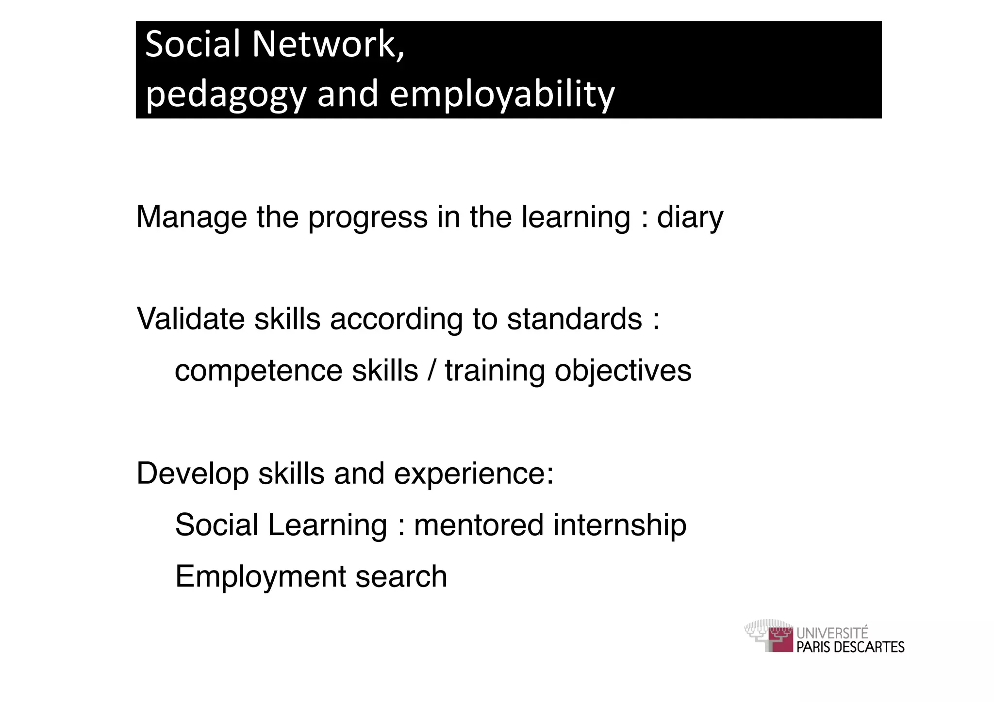 Social	
  Network,	
  
pedagogy	
  and	
  employability	
  

Manage the progress in the learning : diary!


Validate skills according to standards : !
! competence skills / training objectives!


Develop skills and experience: !
! Social Learning : mentored internship!
! Employment search !
 