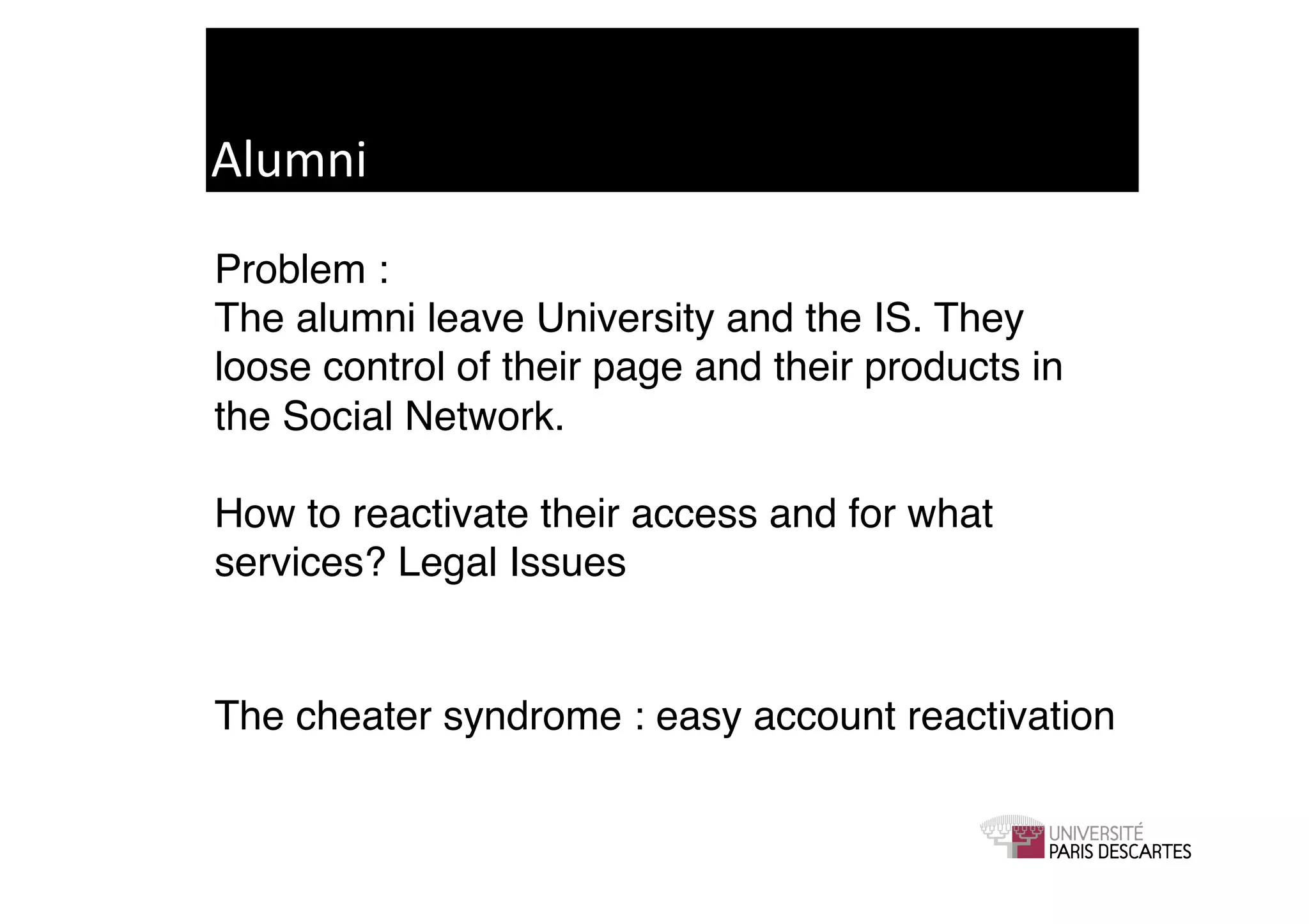 Alumni	
  
Problem : !
The alumni leave University and the IS. They
loose control of their page and their products in
the Social Network. 

How to reactivate their access and for what
services? Legal Issues!


The cheater syndrome : easy account reactivation	

 