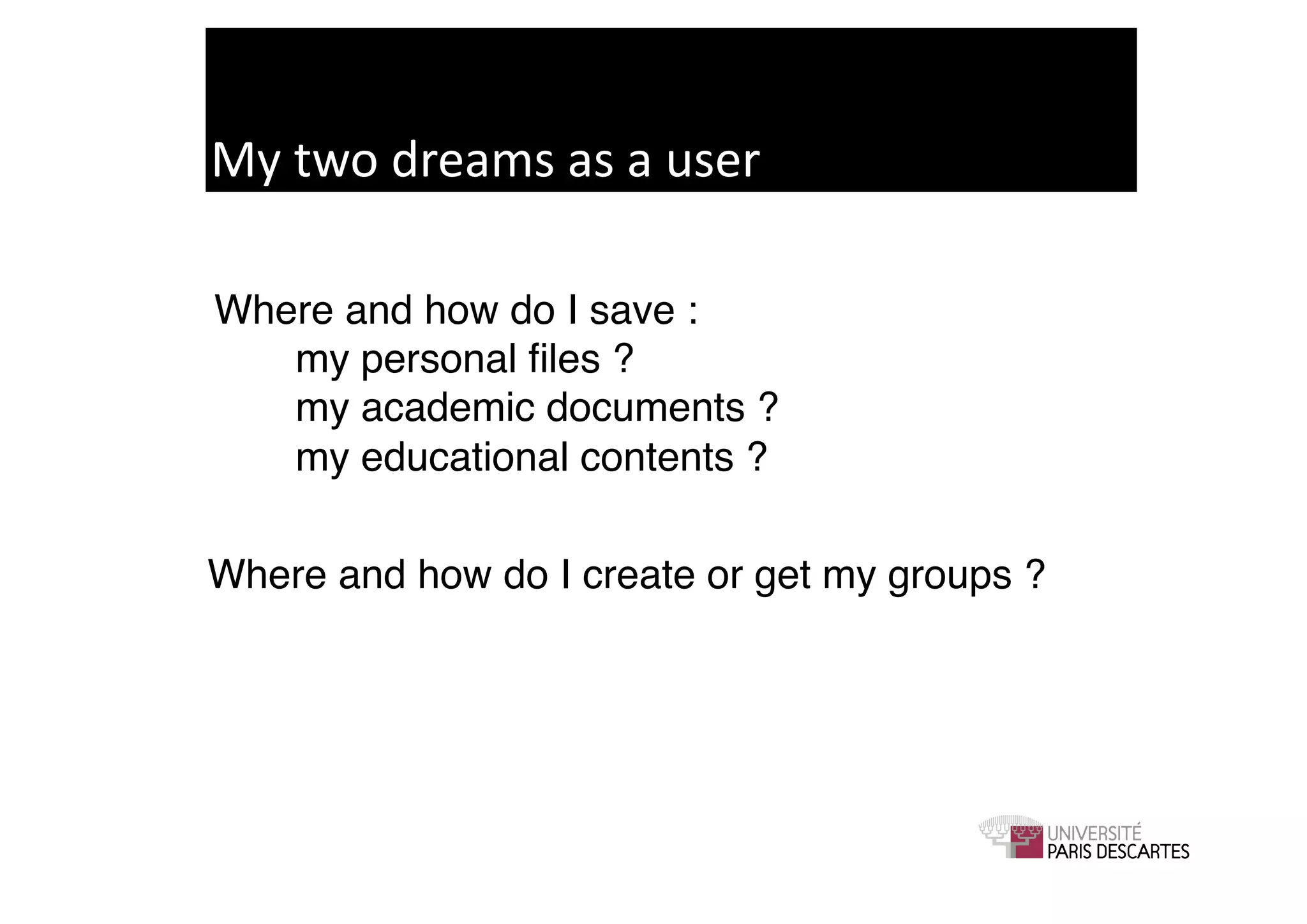 My	
  two	
  dreams	
  as	
  a	
  user	
  

Where and how do I save : !
!  my personal ﬁles ? !
!  my academic documents ? !
!  my educational contents ?!

Where and how do I create or get my groups ?!
 