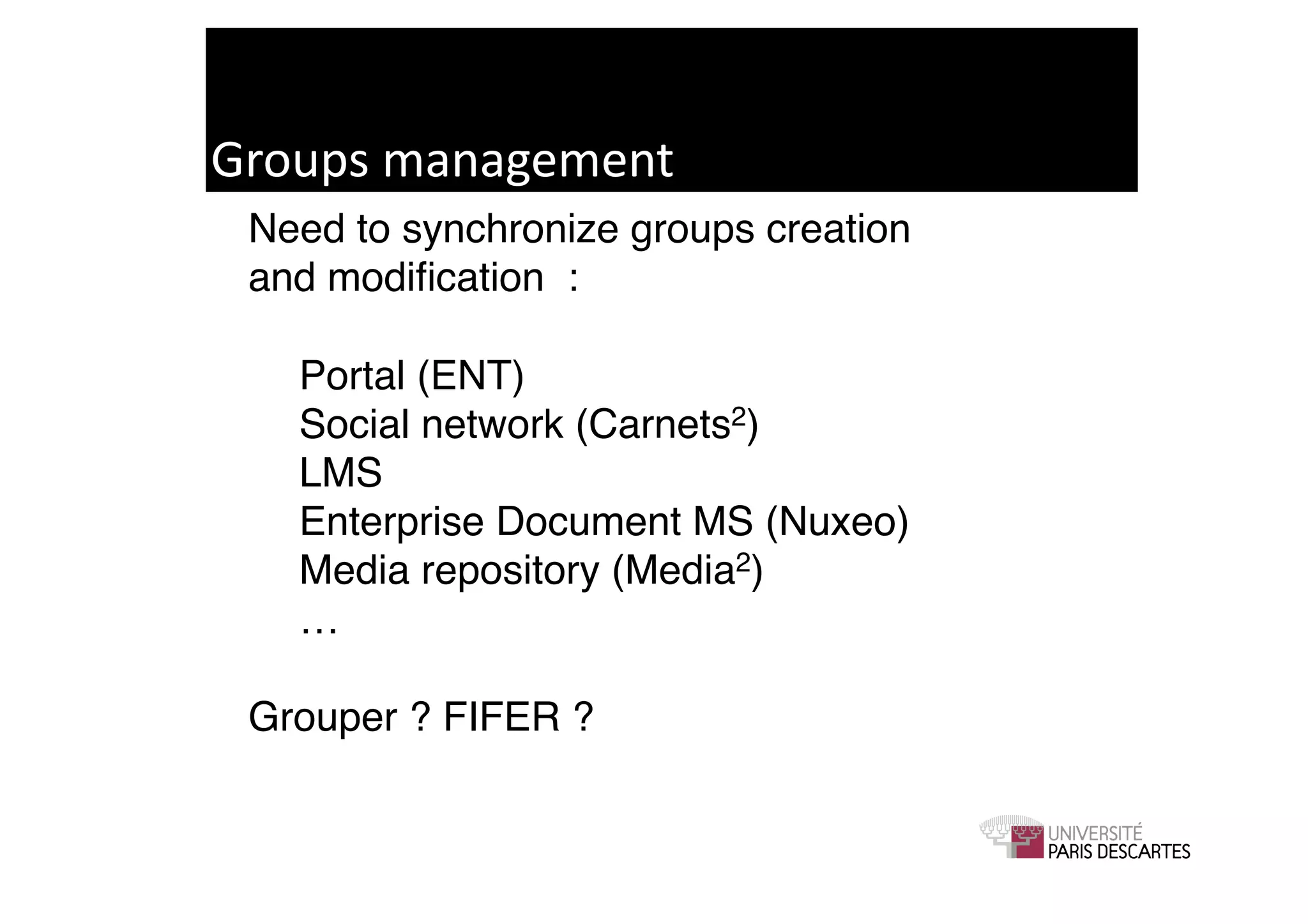 Groups	
  management	
  
 Need to synchronize groups creation !
 and modiﬁcation :!
 ! !
 ! Portal (ENT)!
 ! Social network (Carnets2)!
 ! LMS!
 ! Enterprise Document MS (Nuxeo)!
 ! Media repository (Media2)!
 ! …!
 ! !
 Grouper ? FIFER ? !
 