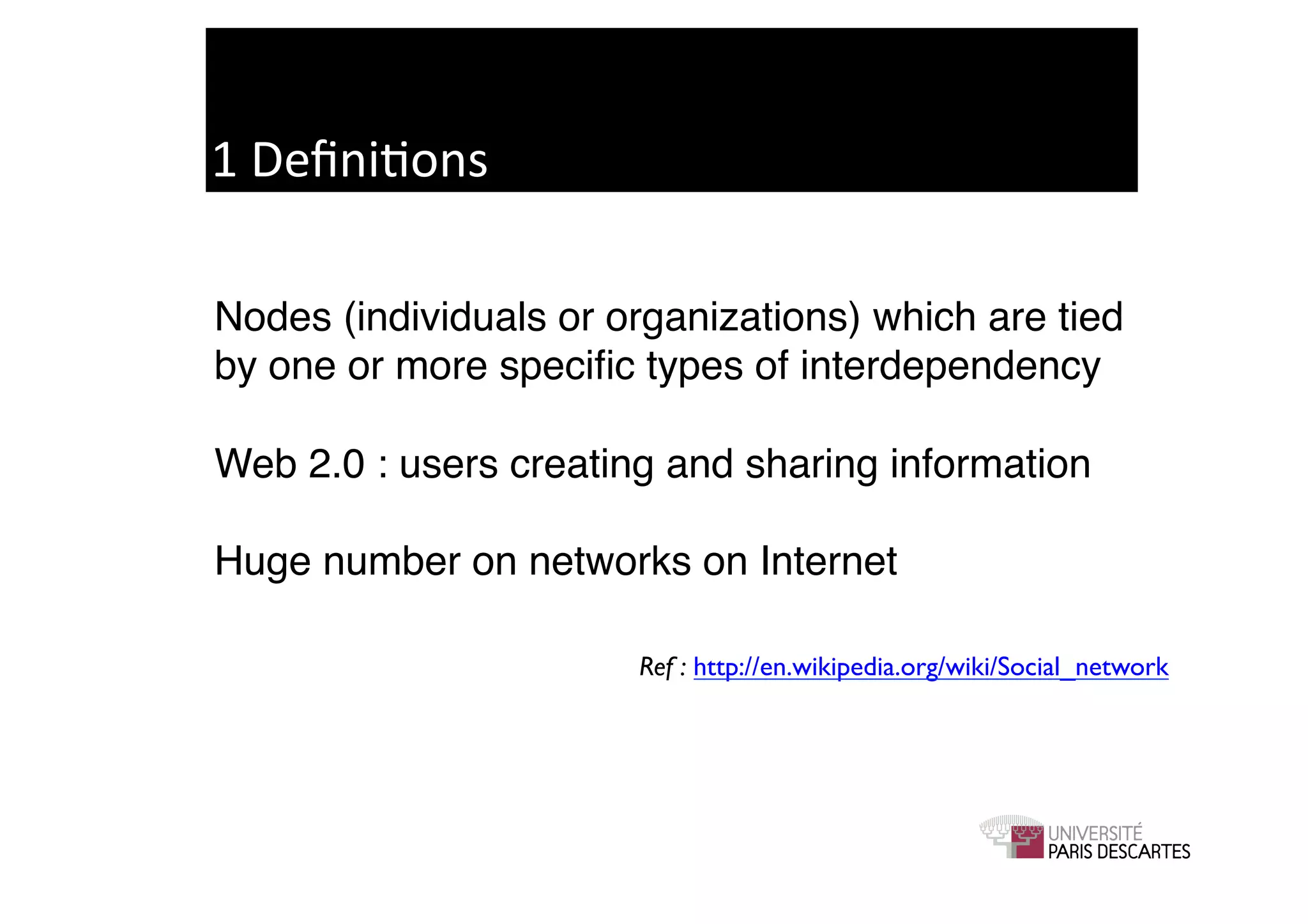1	
  Deﬁni9ons	
  

Nodes (individuals or organizations) which are tied
by one or more speciﬁc types of interdependency!

Web 2.0 : users creating and sharing information!

Huge number on networks on Internet!

                       Ref : http://en.wikipedia.org/wiki/Social_network	

 