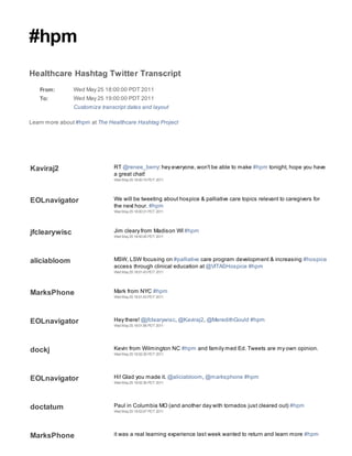 #hpm
Healthcare Hashtag Twitter Transcript
   From:        Wed May 25 18:00:00 PDT 2011
   To:          Wed May 25 19:00:00 PDT 2011
                Customize transcript dates and layout

Learn more about #hpm at The Healthcare Hashtag Project




Kaviraj2                       RT @renee_berry: hey everyone, won't be able to make #hpm tonight, hope you have
                               a great chat!
                               Wed May 25 18:00:19 PDT 2011




EOLnavigator                   We will be tweeting about hospice & palliative care topics relevant to caregivers for
                               the next hour. #hpm
                               Wed May 25 18:00:31 PDT 2011




jfclearywisc                   Jim cleary from Madison WI #hpm
                               Wed May 25 18:00:45 PDT 2011




aliciabloom                    MSW, LSW focusing on #palliative care program development & increasing #hospice
                               access through clinical education at @VITASHospice #hpm
                               Wed May 25 18:01:43 PDT 2011




MarksPhone                     Mark from NYC #hpm
                               Wed May 25 18:01:43 PDT 2011




EOLnavigator                   Hey there! @jfclearywisc, @Kaviraj2, @MeredithGould #hpm
                               Wed May 25 18:01:56 PDT 2011




dockj                          Kevin from Wilmington NC #hpm and family med Ed. Tweets are my own opinion.
                               Wed May 25 18:02:35 PDT 2011




EOLnavigator                   Hi! Glad you made it. @aliciabloom, @marksphone #hpm
                               Wed May 25 18:02:36 PDT 2011




doctatum                       Paul in Columbia MO (and another day with tornados just cleared out) #hpm
                               Wed May 25 18:03:07 PDT 2011




MarksPhone                     it was a real learning experience last week wanted to return and learn more #hpm
 