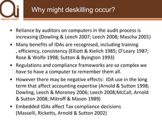 Why might deskilling occur?Reliance by auditors on computers in the audit process is increasing (Dowling & Leech 2007; Leech 2008; Mascha 2001)Many benefits of IDAs are recognised, including training , efficiency, consistency (Elliott & Kielich 1985; O’Leary 1987; Rose & Wolfe 1998; Sutton & Byington 1993) Regulations and compliance frameworks are so complex we have to have a computer to remember them all.However there may be negative effects:  IDA use in the long term that affect accounting expertise (Arnold & Sutton 1998; Dowling, Leech & Moroney 2006; Leech 2008;McCall, Arnold & Sutton 2008; Mitroff & Mason 1989)Embedded IDAs affect Tax compliance decisions (Masselli, Ricketts, Arnold & Sutton 2002)