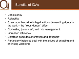 Benefits of IDAsConsistencyReliabilityCover your backside in legal actions demanding rigour in the work – the ‘Your Honour’ effectControlling junior staff, and risk managementIncreased efficiencyEnforces good documentation and ‘rationale’Particularly helps us deal with the issues of an aging and shrinking workforce