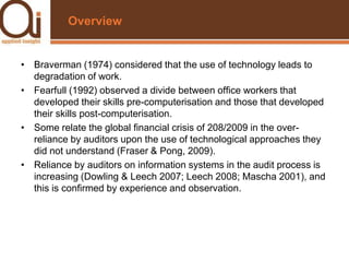 OverviewBraverman (1974) considered that the use of technology leads to degradation of work.Fearfull (1992) observed a divide between office workers that developed their skills pre-computerisation and those that developed their skills post-computerisation.Some relate the global financial crisis of 208/2009 in the over-reliance by auditors upon the use of technological approaches they did not understand (Fraser & Pong, 2009).Reliance by auditors on information systems in the audit process is increasing (Dowling & Leech 2007; Leech 2008; Mascha 2001), and this is confirmed by experience and observation.