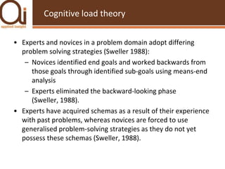 Cognitive load theoryExperts and novices in a problem domain adopt differing problem solving strategies (Sweller 1988):Novices identified end goals and worked backwards from those goals through identified sub-goals using means-end analysisExperts eliminated the backward-looking phase (Sweller, 1988).  Experts have acquired schemas as a result of their experience with past problems, whereas novices are forced to use generalised problem-solving strategies as they do not yet possess these schemas (Sweller, 1988).