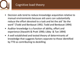 Cognitive load theoryDecision aids tend to reduce knowledge acquisition relative to manual environments because aid users can substantially reduce the effort devoted to a task and let the aid "do the work" (Todd and Benbasat 1992; Todd and Benbasat 1994)Auditor knowledge is a function of ability, effort and experience (Awasthi & Pratt 1990; Libby  & Tan 1994)A well established and tested theory of determinants of knowledge that suggests factors separate to those identified by TTD as contributing to deskilling