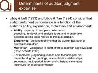 Determinants of auditor judgment expertiseLibby & Luft (1993) and Libby & Tan (1994) consider that auditor judgment performance is a function of the auditor’s ability, experience, motivation and environment:Ability:  capacity  to complete  information  encoding,  retrieval, and analysis tasks and to undertake problem-solving tasks related to the audit domain.Experience:  the length of time that the auditor has been a professional auditor.Motivation:  willingness to exert effort to deal with cognitive load (Rose & Wolfe 2000).Environment:  judgment guidance and  technological aid;  hierarchical  group  settings;  accountability relationships; sequential,  multi-period  tasks; and substantial monetary incentives for good performance. 