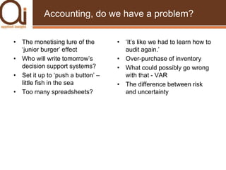 Accounting, do we have a problem?The monetising lure of the ‘junior burger’ effectWho will write tomorrow’s decision support systems?Set it up to ‘push a button’ – little fish in the seaToo many spreadsheets?‘It’s like we had to learn how to audit again.’Over-purchase of inventoryWhat could possibly go wrong with that - VARThe difference between risk and uncertainty
