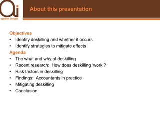 About this presentationObjectivesIdentify deskilling and whether it occursIdentify strategies to mitigate effectsAgendaThe what and why of deskillingRecent research:  How does deskilling ‘work’?Risk factors in deskillingFindings:  Accountants in practiceMitigating deskillingConclusion