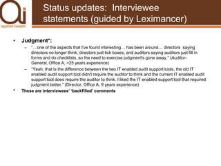 Status updates:  Interviewee statements (guided by Leximancer)Judgment*:“…one of the aspects that I've found interesting… has been around… directors  saying directors no longer think, directors just tick boxes, and auditors saying auditors just fill in forms and do checklists, so the need to exercise judgment's gone away.” (Auditor-General, Office A, >25 years experience)“Yeah, that is the difference between the two IT enabled audit support tools, the old IT enabled audit support tool didn't require the auditor to think and the current IT enabled audit support tool does require the auditor to think. I liked the IT enabled support tool that required judgment better.” (Director, Office A, 9 years experience)* 	These are interviewees’ ‘backfilled’ comments