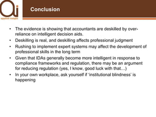 ConclusionThe evidence is showing that accountants are deskilled by over-reliance on intelligent decision aids.Deskilling is real, and deskilling affects professional judgmentRushing to implement expert systems may affect the development of professional skills in the long termGiven that IDAs generally become more intelligent in response to compliance frameworks and regulation, there may be an argument for reducing regulation (yes, I know, good luck with that…)In your own workplace, ask yourself if ‘institutional blindness’ is happening