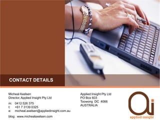 Contact detailsMicheal AxelsenDirector, Applied Insight Pty Ltdm:  	0412 526 375t:  	+61 7 3139 0325e:	micheal.axelsen@appliedinsight.com.aublog:  www.michealaxelsen.comApplied Insight Pty LtdPO Box 603Toowong  DC  4066AUSTRALIA
