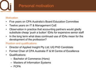 Personal motivationMotivationFive years on CPA Australia’s Board Education CommitteeTwelve years on IT & Management CoEObservation in practice that accounting partners would gladly substitute cheap ‘push a button’ IDAs for expensive senior staffIn the long term what does continued use of IDAs mean for the development of the profession?Position and qualificationsDirector of Applied Insight Pty Ltd; UQ PhD CandidateFormer Chair of CPA Australia IT & M Centre of ExcellenceQualifications:Bachelor of Commerce (Hons)Masters of Information SystemsFCPA