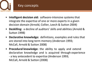 Key conceptsIntelligent decision aid:  software-intensive systems that integrate the expertise of one or more experts in a given decision domain (Arnold, Collier, Leech & Sutton 2004) Deskilling:  a decline of auditors’ skills and abilities (Arnold & Sutton 1998)Declarative knowledge:  definitions, examples and rules that are stored into long-term memory (Anderson 1993; McCall, Arnold & Sutton 2008)Procedural knowledge:  the  ability  to  apply  and  extend  declarative  knowledge  and  is  acquired  through experience - a key antecedent to expertise (Anderson 1993; McCall, Arnold & Sutton (2008)
