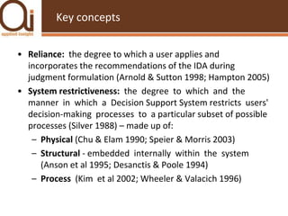 Key conceptsReliance: the degree to which a user applies and incorporates the recommendations of the IDA during judgment formulation (Arnold & Sutton 1998; Hampton 2005)System restrictiveness: the  degree  to  which  and  the  manner  in  which  a  Decision Support System restricts  users'  decision-making  processes  to  a particular subset of possible processes (Silver 1988) – made up of:Physical (Chu & Elam 1990; Speier & Morris 2003)Structural - embedded  internally  within  the  system (Anson et al 1995; Desanctis & Poole 1994)Process  (Kim  et al 2002; Wheeler & Valacich 1996) 