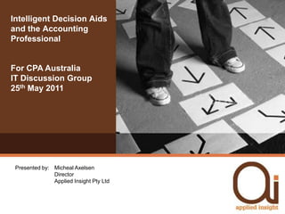 Intelligent Decision Aids and the Accounting Professional For CPA Australia IT Discussion Group25th May 2011 Presented by: 	Micheal Axelsen	Director	Applied Insight Pty Ltd 