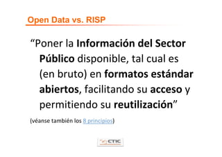 Open Data vs. RISP

“Poner la Información del Sector 
  Público disponible, tal cual es 
  (en bruto) en formatos estándar 
  abiertos, facilitando su acceso y 
  permitiendo su reutilización”
(véanse también los 8 principios)
 