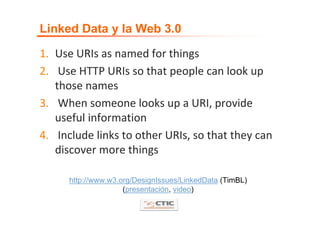 Linked Data y la Web 3.0

1. Use URIs as named for things 
2. Use HTTP URIs so that people can look up 
   those names 
3. When someone looks up a URI, provide 
   useful information 
4. Include links to other URIs, so that they can 
   discover more things 

      http://www.w3.org/DesignIssues/LinkedData (TimBL)
                     (presentación, video)
 
