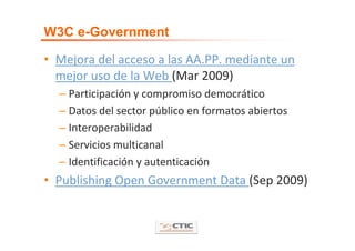 W3C e-Government

• Mejora del acceso a las AA.PP. mediante un 
  mejor uso de la Web (Mar 2009)
  – Participación y compromiso democrático
  – Datos del sector público en formatos abiertos
  – Interoperabilidad
  – Servicios multicanal
  – Identificación y autenticación
• Publishing Open Government Data (Sep 2009)
 