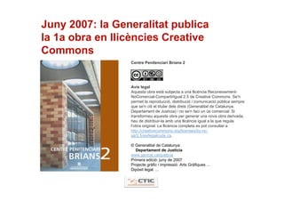 Juny 2007: la Generalitat publica
la 1a obra en llicències Creative
Commons
                 Centre Penitenciari Brians 2




                 Avís legal
                 Aquesta obra està subjecta a una llicència Reconeixement-
                 NoComercial-CompartirIgual 2.5 de Creative Commons. Se'n
                 permet la reproducció, distribució i comunicació pública sempre
                 que se'n citi el titular dels drets (Generalitat de Catalunya.
                 Departament de Justícia) i no se'n faci un ús comercial. Si
                 transformeu aquesta obra per generar una nova obra derivada,
                 heu de distribuir-la amb una llicència igual a la que regula
                 l’obra original. La llicència completa es pot consultar a
                 http://creativecommons.org/licenses/by-nc-
                 sa/2.5/es/legalcode.ca.

                 © Generalitat de Catalunya
                    Departament de Justícia
                 www.gencat.cat/justicia
                 Primera edició: juny de 2007
                 Projecte gràfic i impressió: Arts Gràfiques ...
                 Dipòsit legal: ...
 