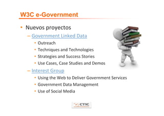 W3C e-Government

• Nuevos proyectos
  – Government Linked Data
     •   Outreach
     •   Techniques and Technologies
     •   Strategies and Success Stories
     •   Use Cases, Case Studies and Demos
  – Interest Group
     • Using the Web to Deliver Government Services 
     • Government Data Management
     • Use of Social Media
 