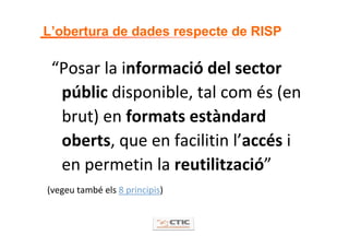 L’obertura de dades respecte de RISP

 “Posar la informació del sector 
  públic disponible, tal com és (en 
  brut) en formats estàndard 
  oberts, que en facilitin l’accés i 
  en permetin la reutilització”
(vegeu també els 8 principis)
 